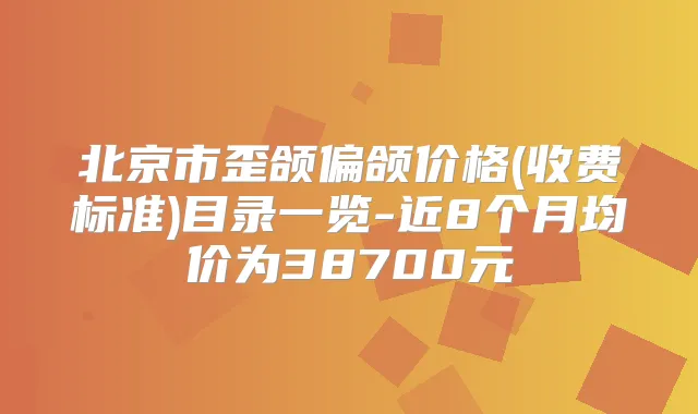 北京市歪颌偏颌价格(收费标准)目录一览-近8个月均价为38700元