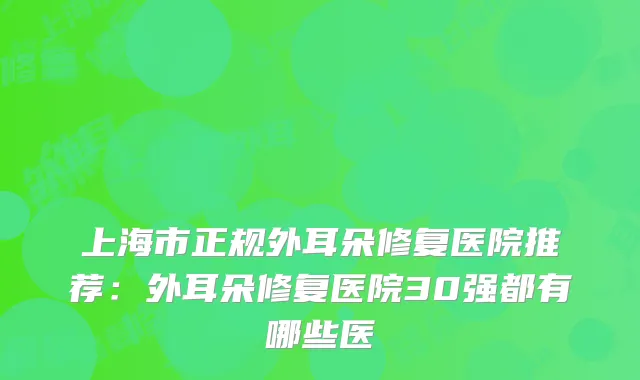 上海市正规外耳朵修复医院推荐：外耳朵修复医院30强都有哪些医