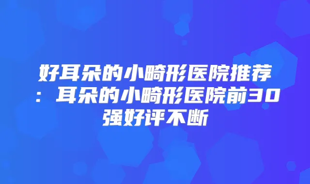 好耳朵的小畸形医院推荐：耳朵的小畸形医院前30强好评不断