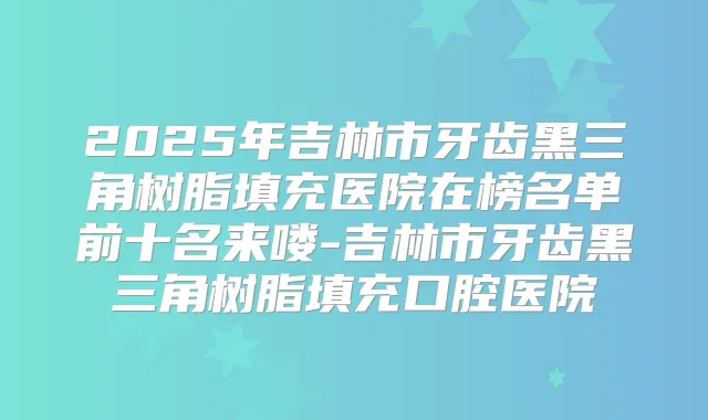 2025年吉林市牙齿黑三角树脂填充医院在榜名单前十名来喽-吉林市牙齿黑三角树脂填充口腔医院