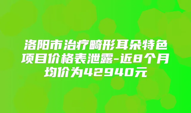 洛阳市畸形耳朵特色项目价格表泄露-近8个月均价为42940元