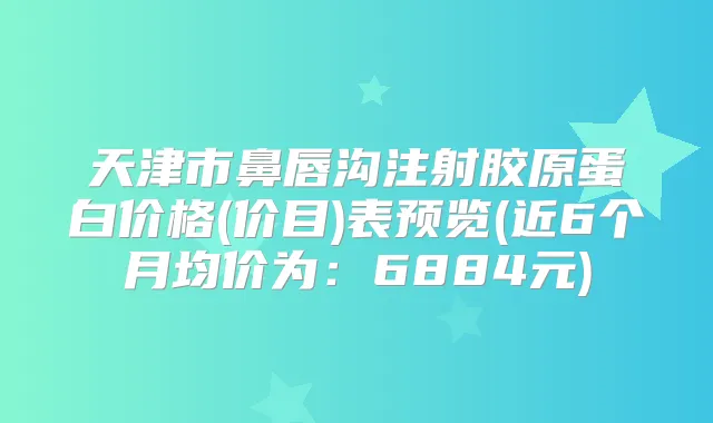 天津市鼻唇沟注射胶原蛋白价格(价目)表预览(近6个月均价为：6884元)