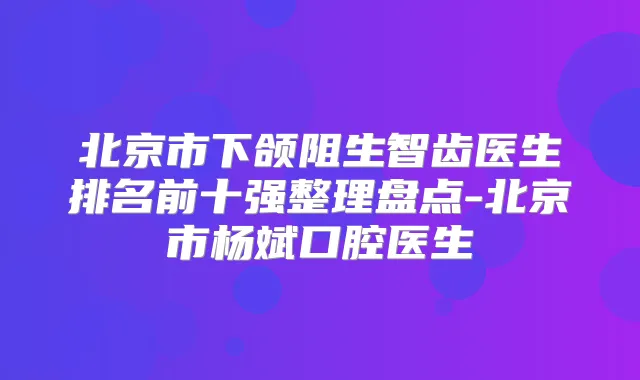 北京市下颌阻生智齿医生排名前十强整理盘点-北京市杨斌口腔医生