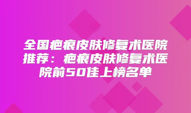 全国疤痕皮肤修复术医院推荐:疤痕皮肤修复术医院前50佳上榜名单