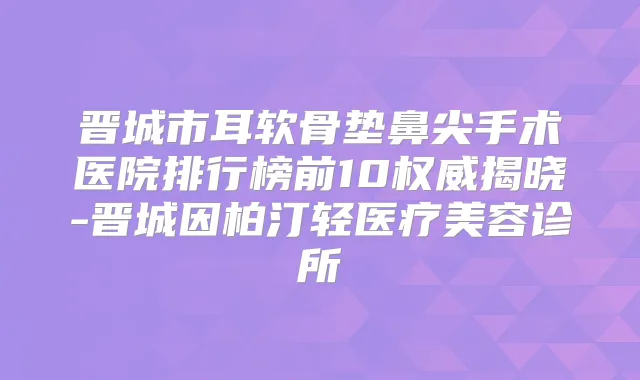 晋城市耳软骨垫鼻尖手术医院排行榜前10揭晓-晋城因柏汀轻医疗美容诊所
