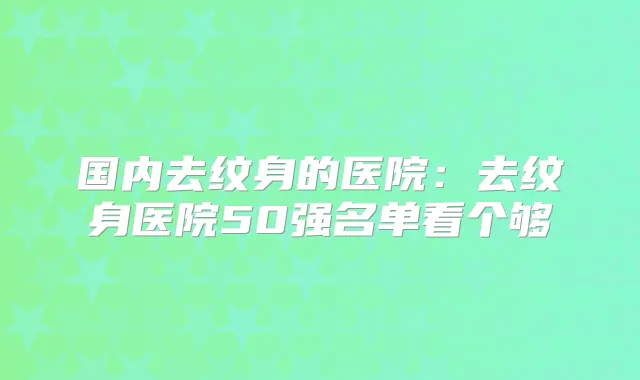 国内去纹身的医院:去纹身医院50强名单看个够