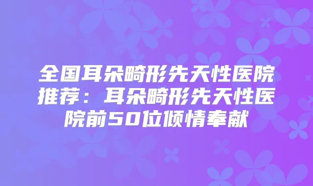 全国耳朵畸形先天性医院推荐:耳朵畸形先天性医院前50位倾情奉献