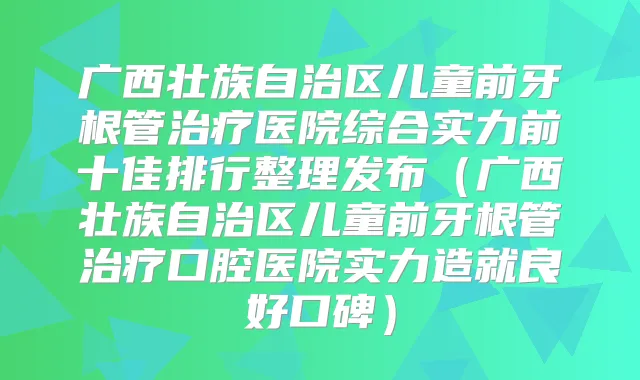广西壮族自治区儿童前牙根管医院综合实力前十佳排行整理发布（广西壮族自治区儿童前牙根管口腔医院实力造就良好口碑）