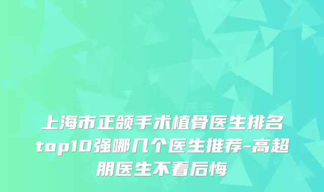 上海市正颌手术植骨医生排名top10强哪几个医生推荐-高超朋医生不看后悔