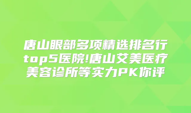 唐山眼部多项精选排名行top5医院!唐山艾美医疗美容诊所等实力PK你评