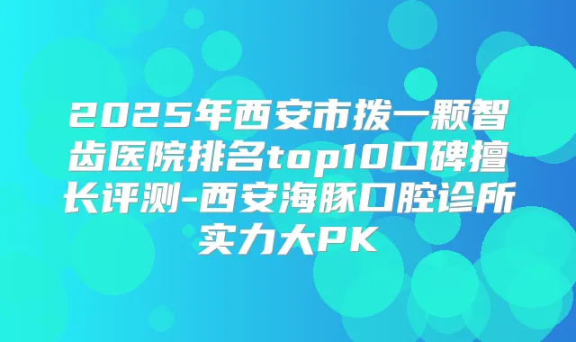 2025年西安市拨一颗智齿医院排名top10口碑擅长评测-西安海豚口腔诊所实力大PK