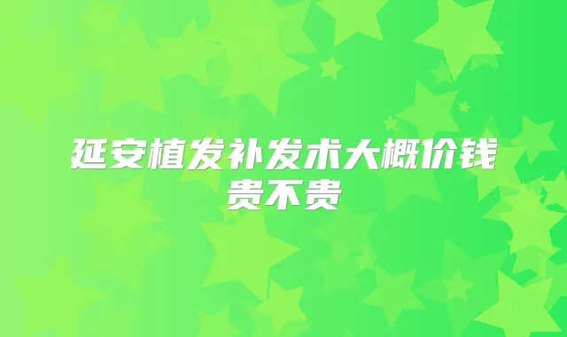 延安植发补发术大概价钱贵不贵