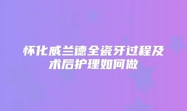 怀化威兰德全瓷牙过程及术后护理如何做
