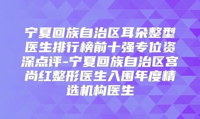 宁夏回族自治区耳朵整型医生排行榜前十强专位资深点评-宁夏回族自治区宫尚红整形医生入围年度精选机构医生