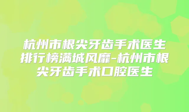 杭州市根尖牙齿手术医生排行榜满城风靡-杭州市根尖牙齿手术口腔医生