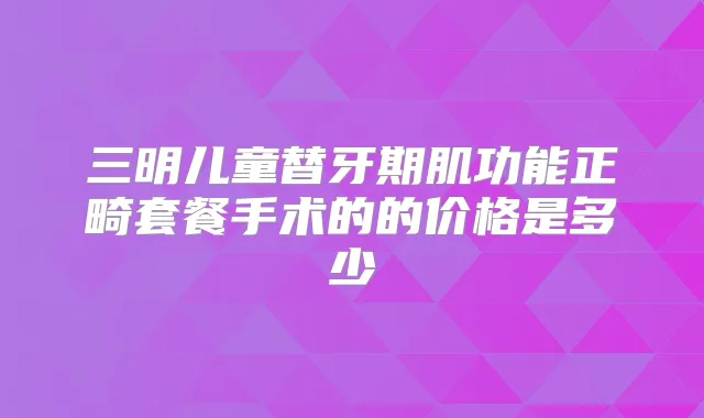 三明儿童替牙期肌功能正畸套餐手术的的价格是多少