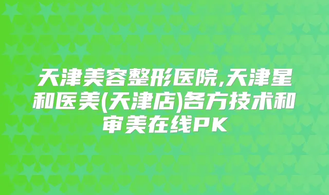 天津美容整形医院,天津星和医美(天津店)各方技术和审美在线PK