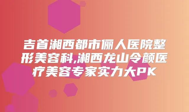 吉首湘西都市俪人医院整形美容科,湘西龙山令颜医疗美容专家实力大PK