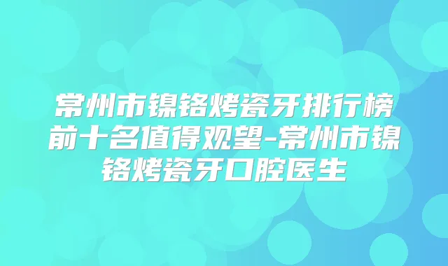 常州市镍铬烤瓷牙排行榜前十名值得观望-常州市镍铬烤瓷牙口腔医生