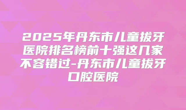 2025年丹东市儿童拔牙医院排名榜前十强这几家不容错过-丹东市儿童拔牙口腔医院