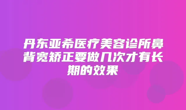 丹东亚希医疗美容诊所鼻背宽矫正要做几次才有长期的效果