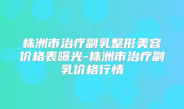 株洲市副乳整形美容价格表曝光-株洲市副乳价格行情