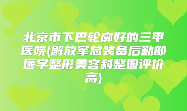 北京市下巴轮廓好的三甲医院(解放军总装备后勤部医学整形美容科整圈评价高)