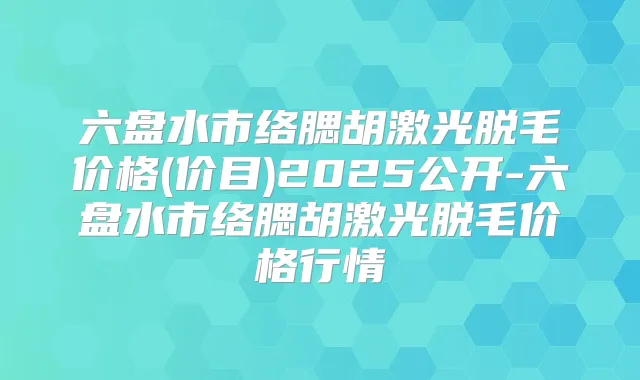 六盘水市络腮胡激光脱毛价格(价目)2025公开-六盘水市络腮胡激光脱毛价格行情