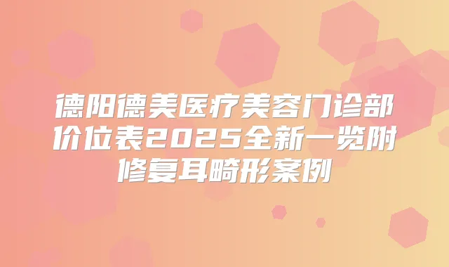 德阳德美医疗美容门诊部价位表2025全新一览附修复耳畸形案例