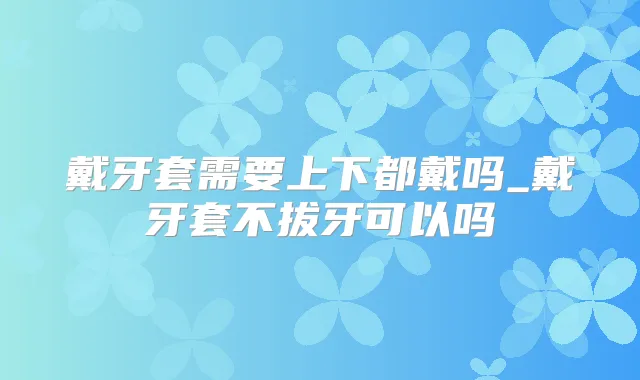 戴牙套需要上下都戴吗_戴牙套不拔牙可以吗