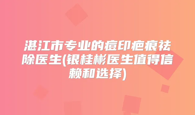 湛江市专业的痘印疤痕祛除医生(银桂彬医生值得信赖和选择)