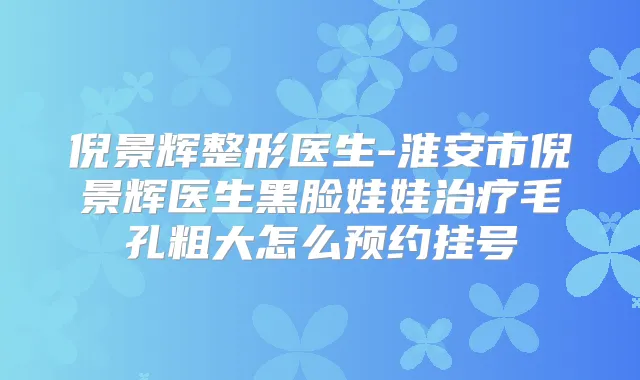 倪景辉整形医生-淮安市倪景辉医生黑脸娃娃毛孔粗大怎么预约挂号