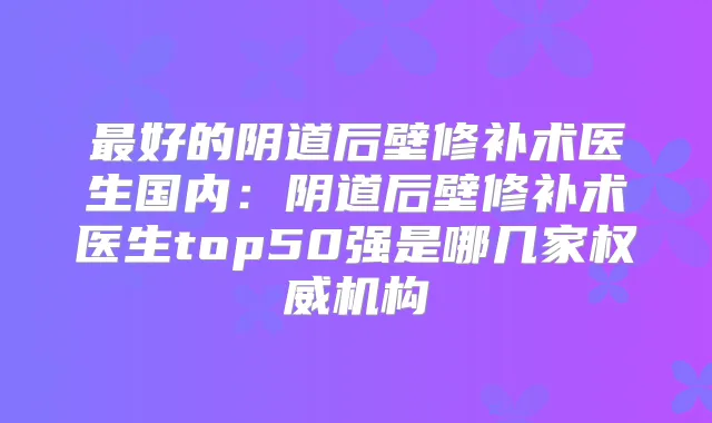 好的阴道后壁修补术医生国内:阴道后壁修补术医生top50强是哪几家机构
