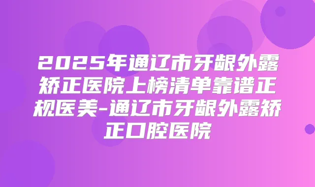 2025年通辽市牙龈外露矫正医院上榜清单靠谱正规医美-通辽市牙龈外露矫正口腔医院