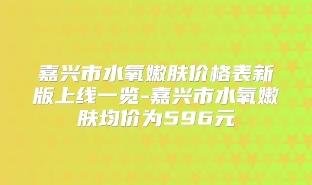 嘉兴市水氧嫩肤价格表新版上线一览-嘉兴市水氧嫩肤均价为596元