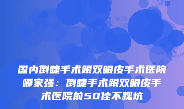 国内倒睫手术跟双眼皮手术医院哪家强：倒睫手术跟双眼皮手术医院前50佳不踩坑