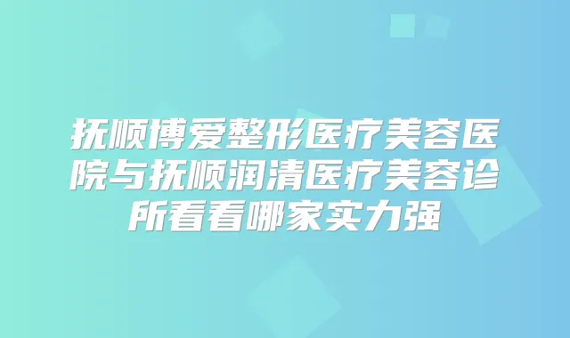 抚顺博爱整形医疗美容医院与抚顺润清医疗美容诊所看看哪家实力强