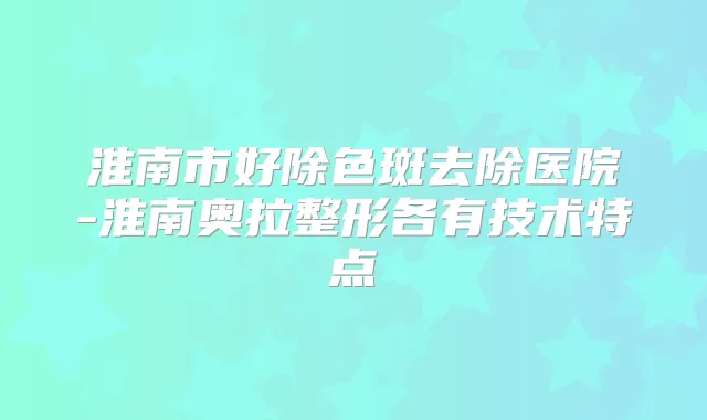 淮南市好除色斑去除医院-淮南奥拉整形各有技术特点