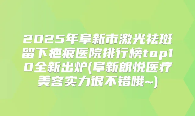 2025年阜新市激光祛斑留下疤痕医院排行榜top10全新出炉(阜新朗悦医疗美容实力很不错哦~)