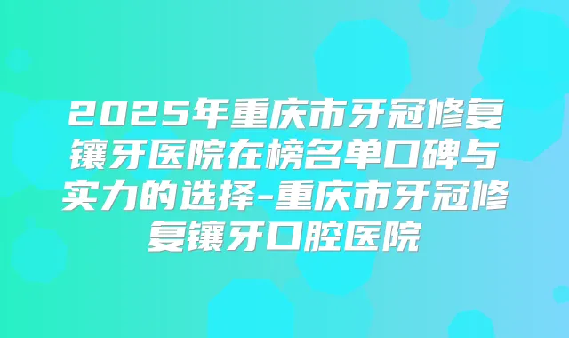 2025年重庆市牙冠修复镶牙医院在榜名单口碑与实力的选择-重庆市牙冠修复镶牙口腔医院
