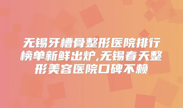 无锡牙槽骨整形医院排行榜单新鲜出炉,无锡春天整形美容医院口碑不赖
