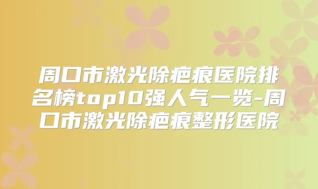 周口市激光除疤痕医院排名榜top10强人气一览-周口市激光除疤痕整形医院