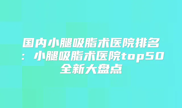 国内小腿吸脂术医院排名：小腿吸脂术医院top50全新大盘点