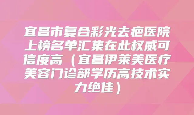 宜昌市复合彩光去疤医院上榜名单汇集在此可信度高(宜昌伊莱美医疗美容门诊部学历高技术实力)