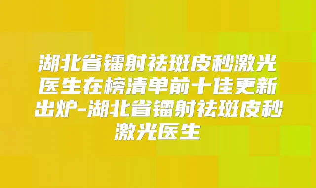 湖北省镭射祛斑皮秒激光医生在榜清单前十佳更新出炉-湖北省镭射祛斑皮秒激光医生