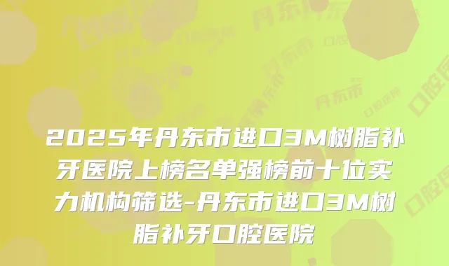 2025年丹东市进口3M树脂补牙医院上榜名单强榜前十位实力机构筛选-丹东市进口3M树脂补牙口腔医院