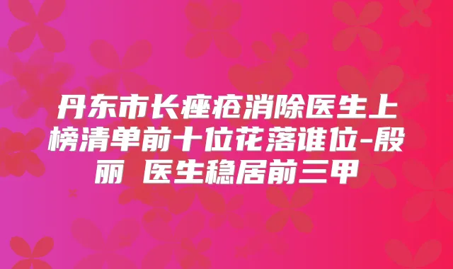 丹东市长痤疮消除医生上榜清单前十位花落谁位-殷丽珺医生稳居前三甲