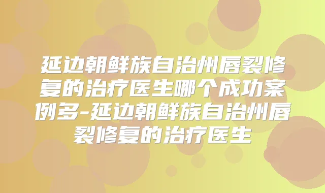 延边朝鲜族自治州唇裂修复的医生哪个成功案例多-延边朝鲜族自治州唇裂修复的医生