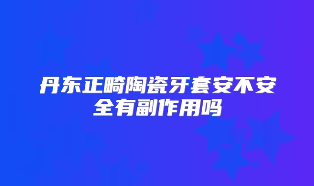 丹东正畸陶瓷牙套安不安全有副作用吗