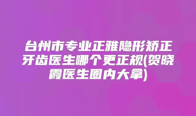 台州市专业正雅隐形矫正牙齿医生哪个更正规(贺晓霞医生圈内大拿)